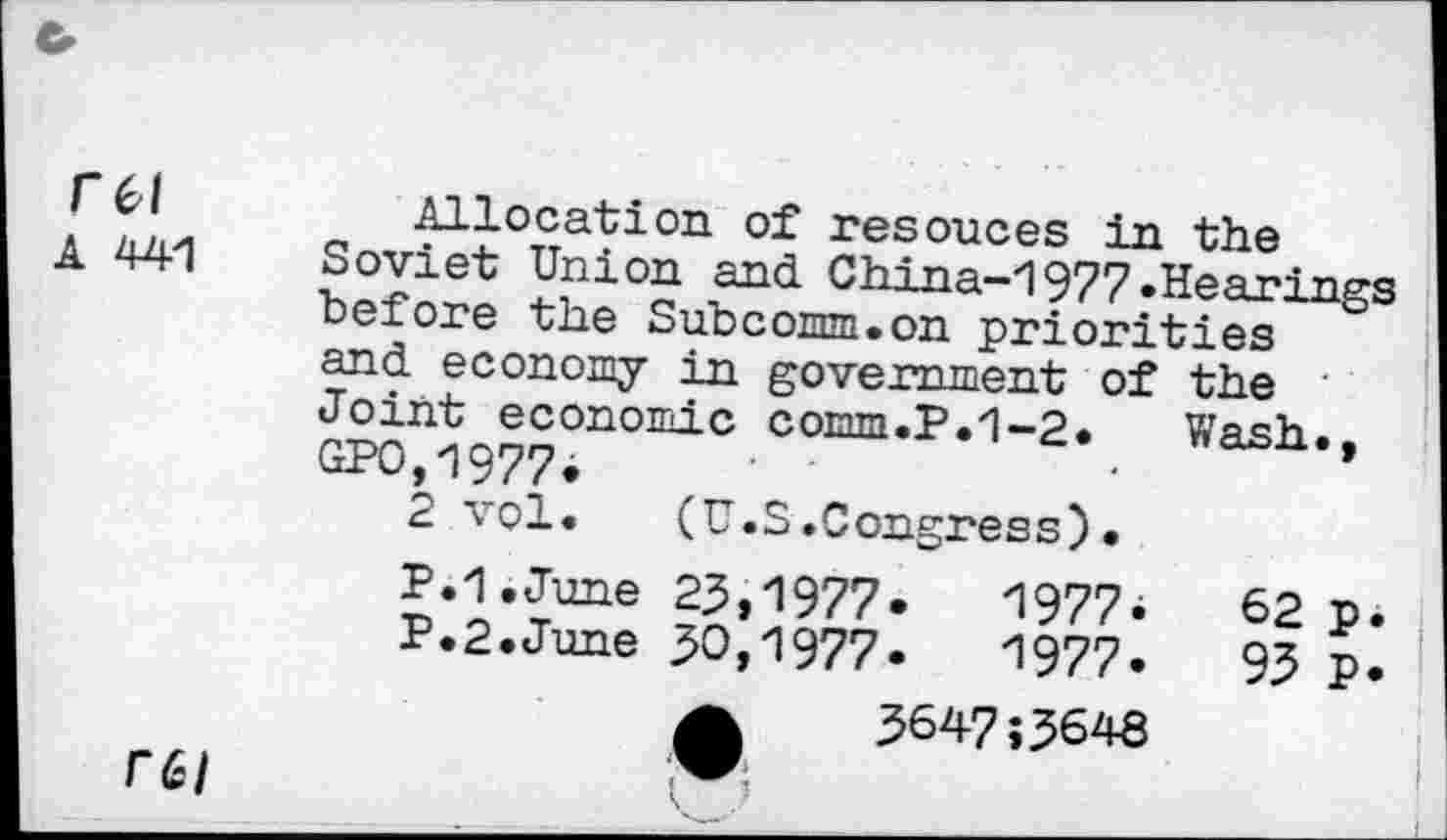 ﻿1	Allocation of resouces in the
A 44-1 Soviet Union and China-1977.Hearings "before the Subcomm.on priorities and economy in government of the Joint economic comm.P.1-2. Wash., GP0,1977i
2 vol. (U.S.Congress).
P.1.June 23,1977* 1977. 62 p. P.2.June 30,1977. 1977. 93 p.
A	3647;3648
rei	R